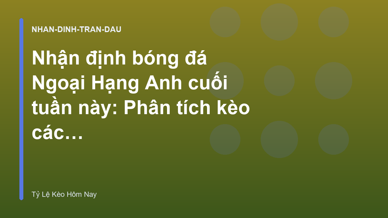 Nhận định bóng đá Ngoại Hạng Anh cuối tuần này: Phân tích kèo các trận cầu tâm điểm